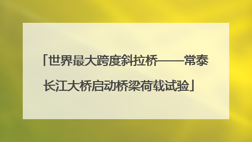 世界最大跨度斜拉桥——常泰长江大桥启动桥梁荷载试验