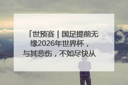 世预赛|国足提前无缘2026年世界杯,与其悲伤,不如尽快从选帅开始重建