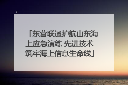 东营联通护航山东海上应急演练 先进技术筑牢海上信息生命线