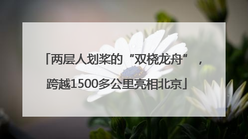 两层人划桨的“双桡龙舟”，跨越1500多公里亮相北京