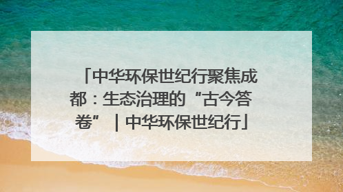 中华环保世纪行聚焦成都：生态治理的“古今答卷”｜中华环保世纪行