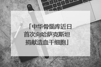 中华骨髓库近日首次向哈萨克斯坦捐献造血干细胞