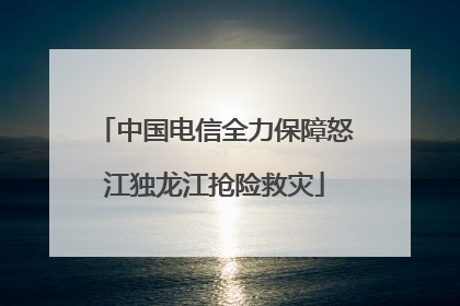 中国电信全力保障怒江独龙江抢险救灾