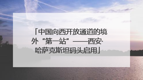 中国向西开放通道的境外“第一站”——西安·哈萨克斯坦码头启用