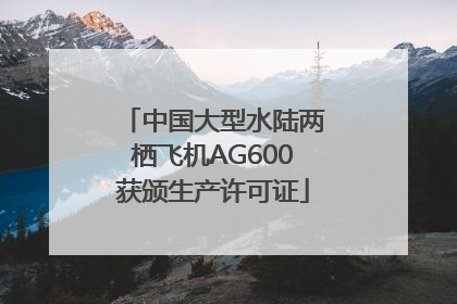 中国大型水陆两栖飞机AG600获颁生产许可证