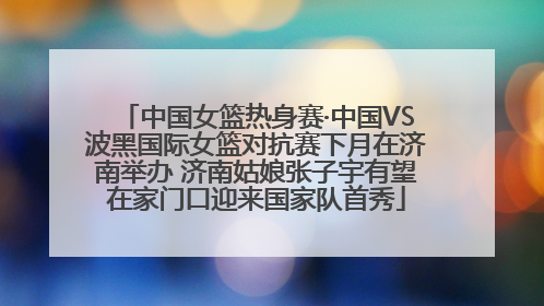 中国女篮热身赛·中国VS波黑国际女篮对抗赛下月在济南举办 济南姑娘张子宇有望在家门口迎来国家队首秀
