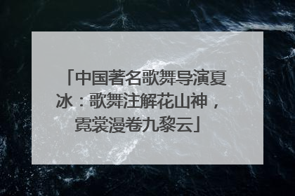 中国著名歌舞导演夏冰：歌舞注解花山神，霓裳漫卷九黎云