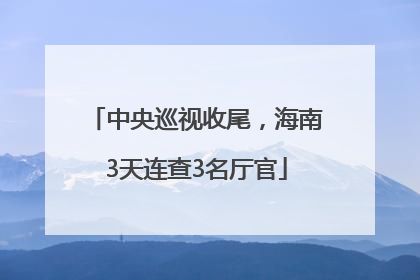 中央巡视收尾，海南3天连查3名厅官