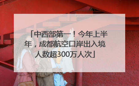 中西部第一！今年上半年，成都航空口岸出入境人数超300万人次