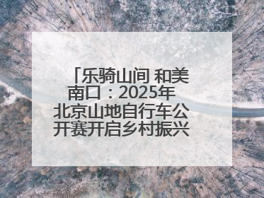 乐骑山间 和美南口：2025年北京山地自行车公开赛开启乡村振兴加速度