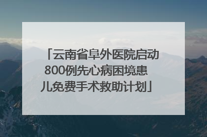 云南省阜外医院启动800例先心病困境患儿免费手术救助计划