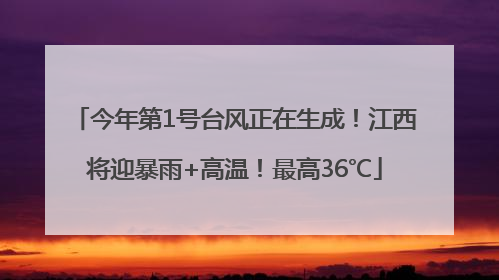 今年第1号台风正在生成！江西将迎暴雨+高温！最高36℃