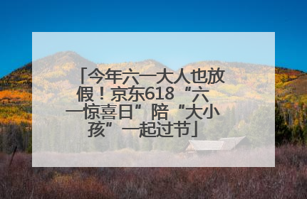 今年六一大人也放假！京东618“六一惊喜日”陪“大小孩”一起过节
