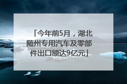 今年前5月，湖北随州专用汽车及零部件出口额达9亿元