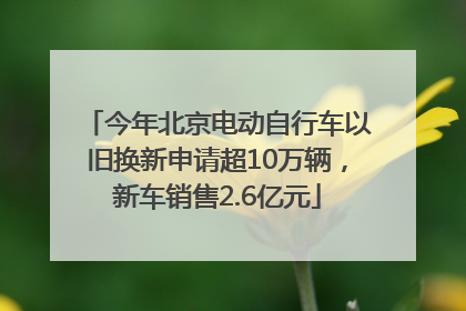 今年北京电动自行车以旧换新申请超10万辆，新车销售2.6亿元
