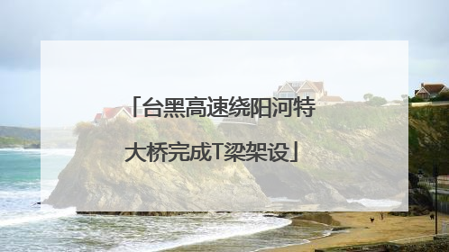 台黑高速绕阳河特大桥完成T梁架设
