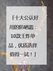 十大公认好用的防晒霜：10款王炸单品，优质选择值得一试！
