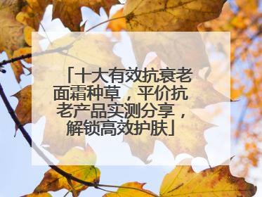 十大有效抗衰老面霜种草，平价抗老产品实测分享，解锁高效护肤