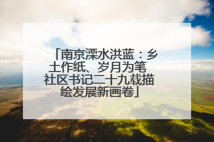 南京溧水洪蓝：乡土作纸、岁月为笔 社区书记二十九载描绘发展新画卷