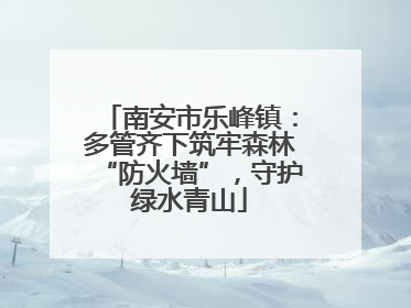南安市乐峰镇：多管齐下筑牢森林“防火墙”，守护绿水青山