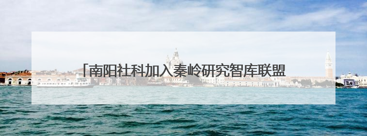 南阳社科加入秦岭研究智库联盟 助力赋能南水北调重大战略