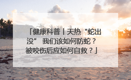 健康科普丨天热“蛇出没” 我们该如何防蛇？被咬伤后应如何自救？