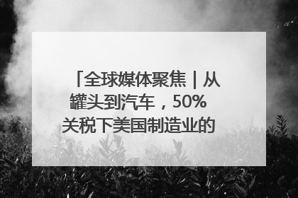 全球媒体聚焦｜从罐头到汽车，50%关税下美国制造业的“生死劫”