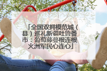 全国双拥模范城（县）巡礼新疆吐鲁番市：葡萄藤蔓根连根 火洲军民心连心