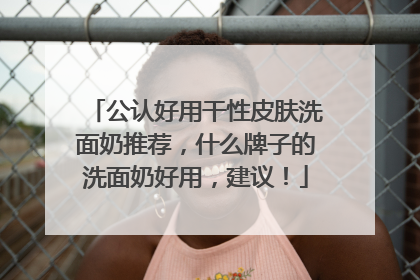 公认好用干性皮肤洗面奶推荐，什么牌子的洗面奶好用，建议！