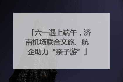 六一遇上端午，济南机场联合文旅、航企助力“亲子游”