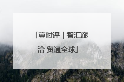 冀时评｜智汇廊洽 贸通全球