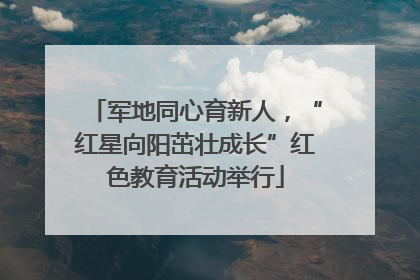 军地同心育新人，“红星向阳茁壮成长”红色教育活动举行