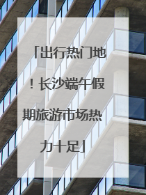 出行热门地！长沙端午假期旅游市场热力十足