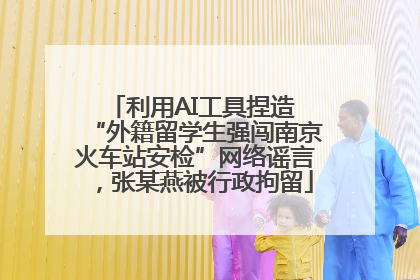 利用AI工具捏造 “外籍留学生强闯南京火车站安检”网络谣言，张某燕被行政拘留