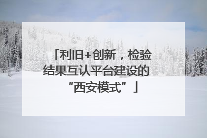 利旧+创新，检验结果互认平台建设的“西安模式”