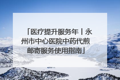 医疗提升服务年丨永州市中心医院中药代煎邮寄服务使用指南
