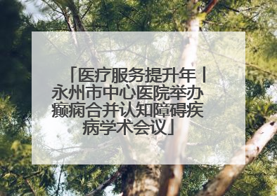 医疗服务提升年丨永州市中心医院举办癫痫合并认知障碍疾病学术会议