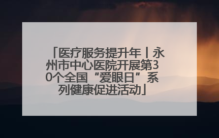 医疗服务提升年丨永州市中心医院开展第30个全国“爱眼日”系列健康促进活动