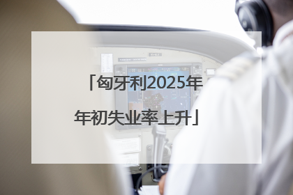 匈牙利2025年年初失业率上升
