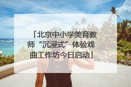 北京中小学美育教师“沉浸式”体验戏曲工作坊今日启动