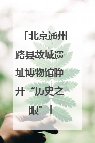 北京通州路县故城遗址博物馆睁开“历史之眼”