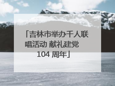 吉林市举办千人联唱活动 献礼建党 104 周年