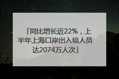 同比增长近22%，上半年上海口岸出入境人员达2074万人次