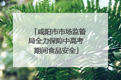 咸阳市市场监管局全力保障中高考期间食品安全