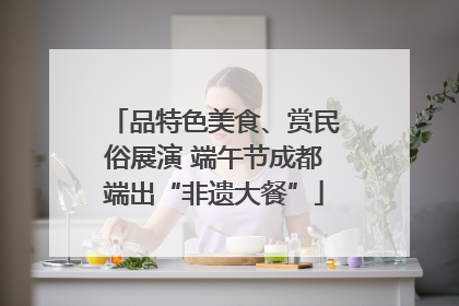 品特色美食、赏民俗展演 端午节成都端出“非遗大餐”
