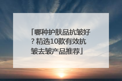 哪种护肤品抗皱好？精选10款有效抗皱去皱产品推荐