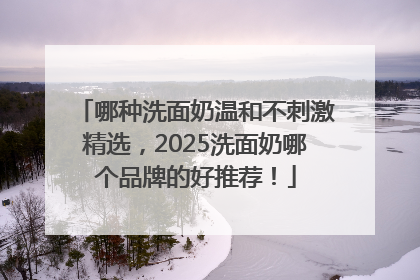 哪种洗面奶温和不刺激精选，2025洗面奶哪个品牌的好推荐！