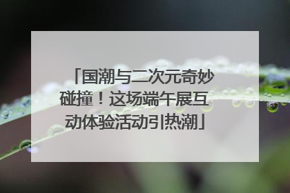 国潮与二次元奇妙碰撞！这场端午展互动体验活动引热潮