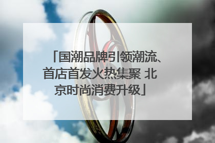国潮品牌引领潮流、首店首发火热集聚 北京时尚消费升级