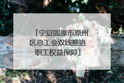 宁夏固原市原州区总工会双线推进职工权益保障